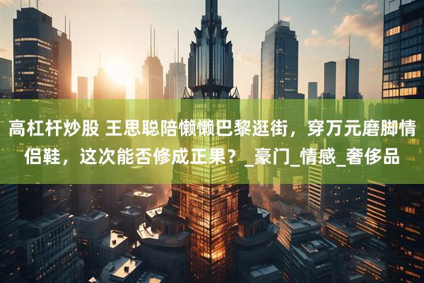 高杠杆炒股 王思聪陪懒懒巴黎逛街，穿万元磨脚情侣鞋，这次能否修成正果？_豪门_情感_奢侈品