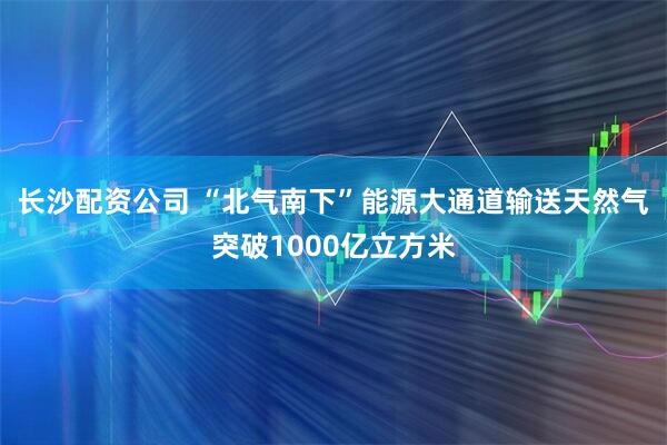 长沙配资公司 “北气南下”能源大通道输送天然气突破1000亿立方米