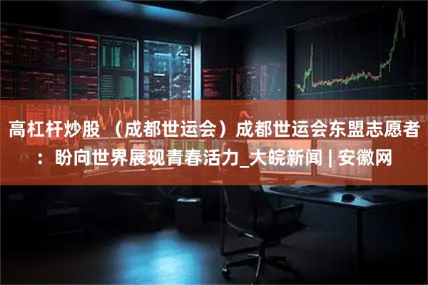 高杠杆炒股 （成都世运会）成都世运会东盟志愿者：盼向世界展现青春活力_大皖新闻 | 安徽网