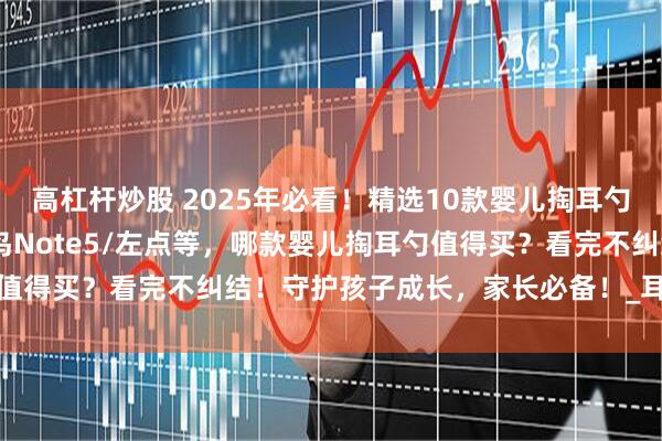 高杠杆炒股 2025年必看！精选10款婴儿掏耳勺推荐：西圣FindX/蜂鸟Note5/左点等，哪款婴儿掏耳勺值得买？看完不纠结！守护孩子成长，家长必备！_耳道_操作_画面