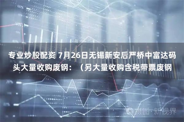 专业炒股配资 7月26日无锡新安后严桥中富达码头大量收购废钢：（另大量收购含税带票废钢