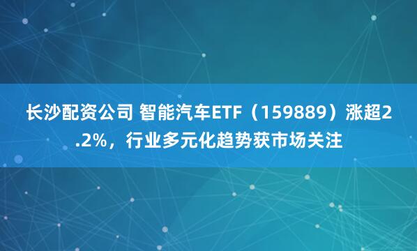 长沙配资公司 智能汽车ETF(159889)涨超2.2%,行业多元化趋势获市场关注