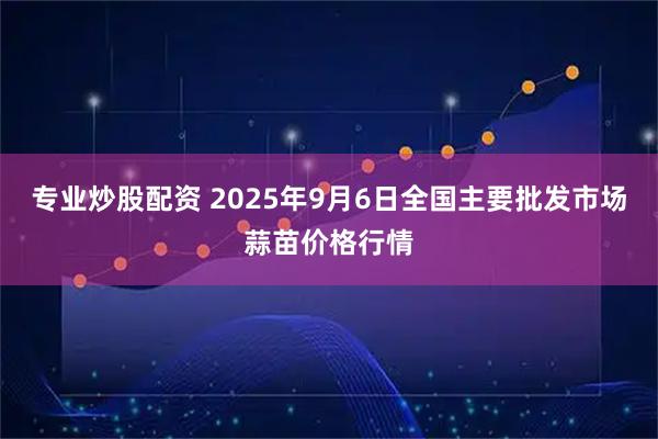 专业炒股配资 2025年9月6日全国主要批发市场蒜苗价格行情