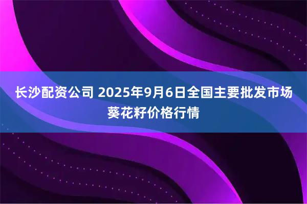 长沙配资公司 2025年9月6日全国主要批发市场葵花籽价格行情