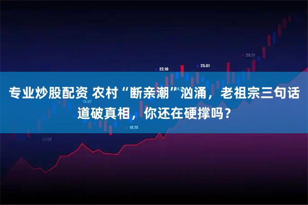 专业炒股配资 农村“断亲潮”汹涌，老祖宗三句话道破真相，你还在硬撑吗？