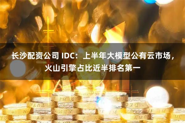 长沙配资公司 IDC：上半年大模型公有云市场，火山引擎占比近半排名第一