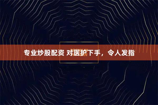专业炒股配资 对医护下手，令人发指