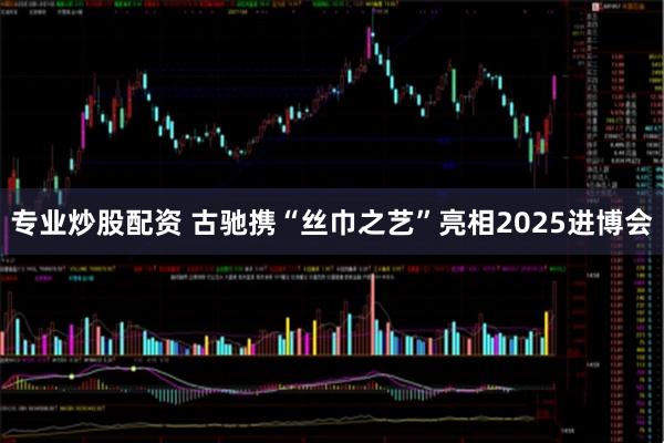 专业炒股配资 古驰携“丝巾之艺”亮相2025进博会