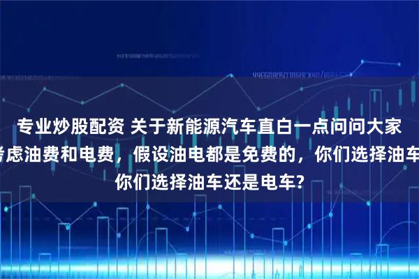 专业炒股配资 关于新能源汽车直白一点问问大家，如果不考虑油费和电费，假设油电都是免费的，你们选择油车还是电车?