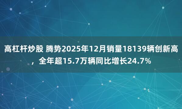 高杠杆炒股 腾势2025年12月销量18139辆创新高,全年超15.7万辆同比增长24.7%