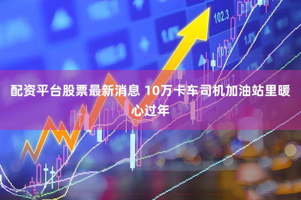 配资平台股票最新消息 10万卡车司机加油站里暖心过年