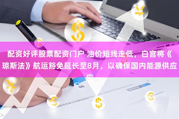 配资好评股票配资门户 油价短线走低，白宫将《琼斯法》航运豁免延长至8月，以确保国内能源供应